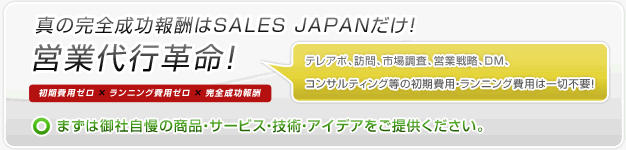 真の完全成功報酬はSALES JAPANだけ! 営業代行革命 初期費用ゼロ × ランニング費用ゼロ × 完全成功報酬 テレアポ、訪問、市場調査、営業戦略、DM、コンサルティング等の初期費用・ランニング費用は一切不要! まずは御社自慢の商品・サービス・技術・アイデアをご提供ください。